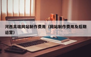 大竹河西高端网站制作费用（网站制作费用及后期运营）