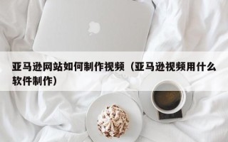 大竹亚马逊网站如何制作视频（亚马逊视频用什么软件制作）